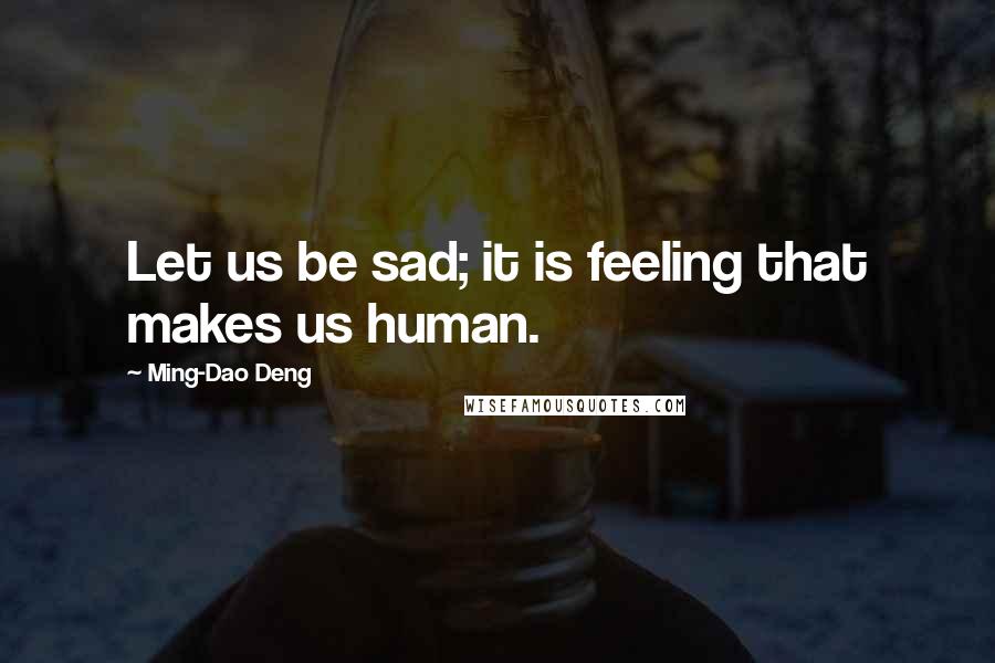 Ming-Dao Deng Quotes: Let us be sad; it is feeling that makes us human.