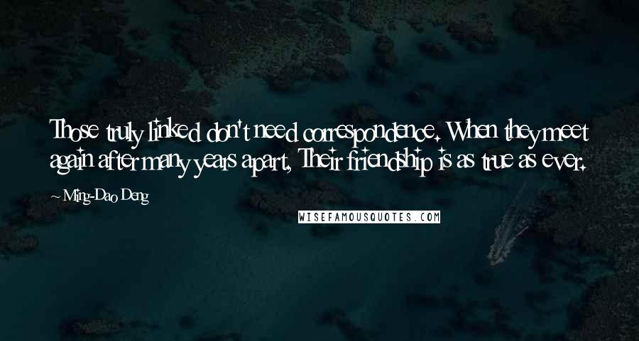 Ming-Dao Deng Quotes: Those truly linked don't need correspondence. When they meet again after many years apart, Their friendship is as true as ever.