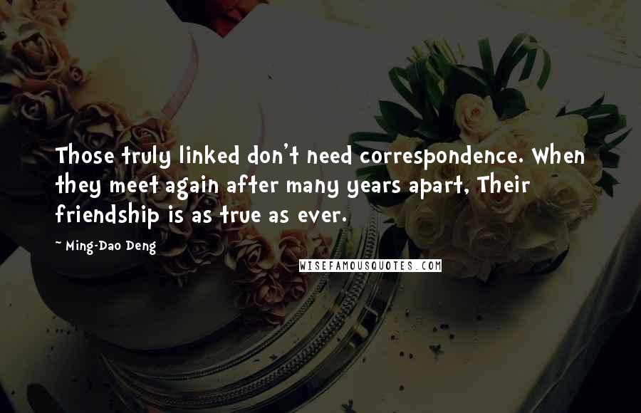 Ming-Dao Deng Quotes: Those truly linked don't need correspondence. When they meet again after many years apart, Their friendship is as true as ever.