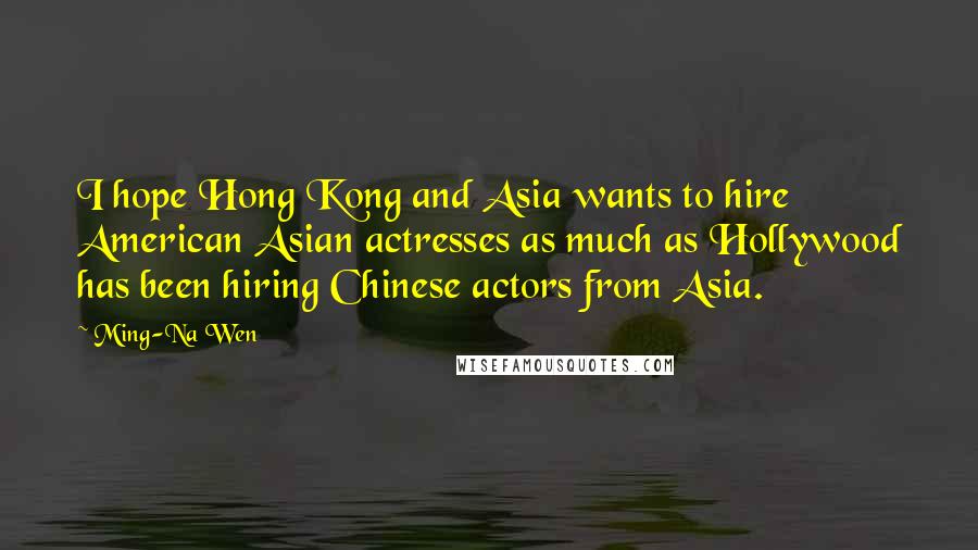 Ming-Na Wen Quotes: I hope Hong Kong and Asia wants to hire American Asian actresses as much as Hollywood has been hiring Chinese actors from Asia.