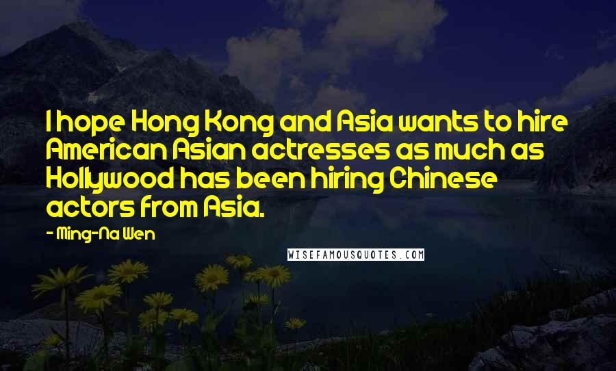 Ming-Na Wen Quotes: I hope Hong Kong and Asia wants to hire American Asian actresses as much as Hollywood has been hiring Chinese actors from Asia.