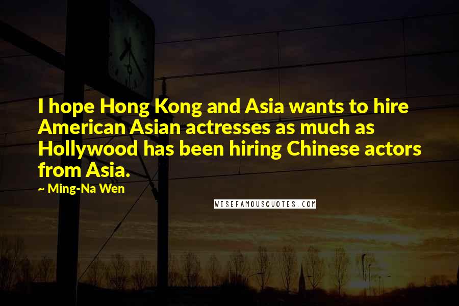 Ming-Na Wen Quotes: I hope Hong Kong and Asia wants to hire American Asian actresses as much as Hollywood has been hiring Chinese actors from Asia.