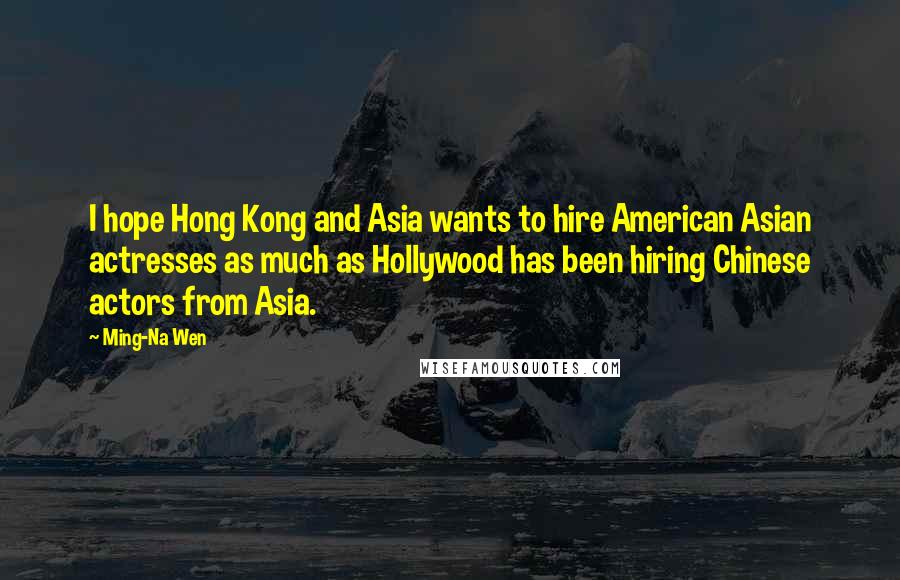 Ming-Na Wen Quotes: I hope Hong Kong and Asia wants to hire American Asian actresses as much as Hollywood has been hiring Chinese actors from Asia.