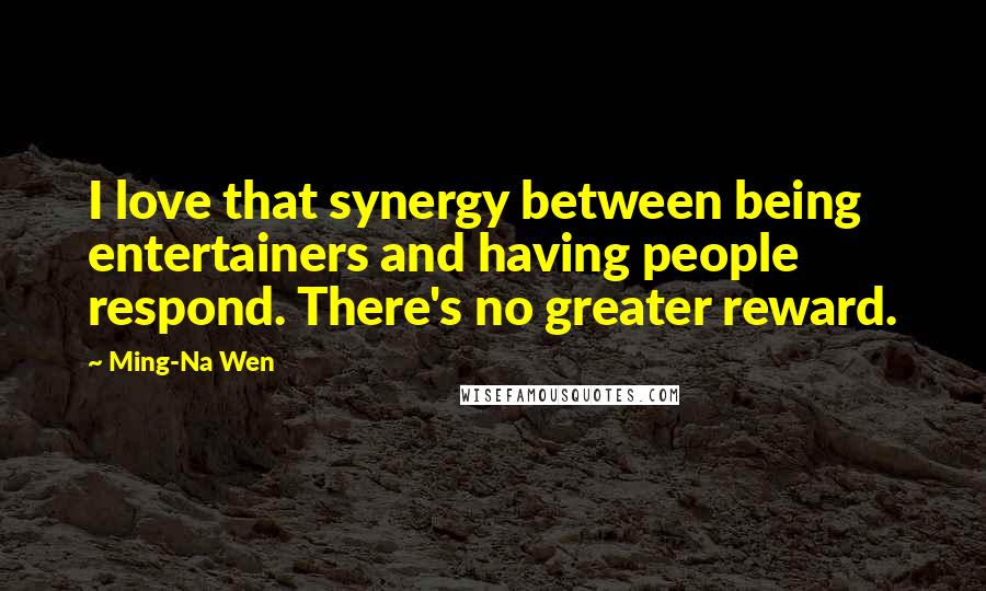 Ming-Na Wen Quotes: I love that synergy between being entertainers and having people respond. There's no greater reward.