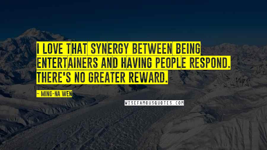 Ming-Na Wen Quotes: I love that synergy between being entertainers and having people respond. There's no greater reward.