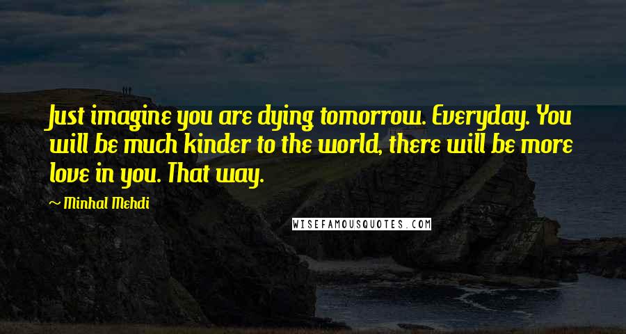 Minhal Mehdi Quotes: Just imagine you are dying tomorrow. Everyday. You will be much kinder to the world, there will be more love in you. That way.