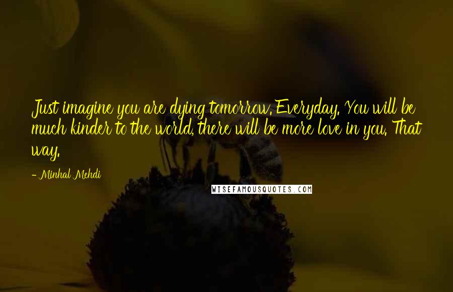 Minhal Mehdi Quotes: Just imagine you are dying tomorrow. Everyday. You will be much kinder to the world, there will be more love in you. That way.
