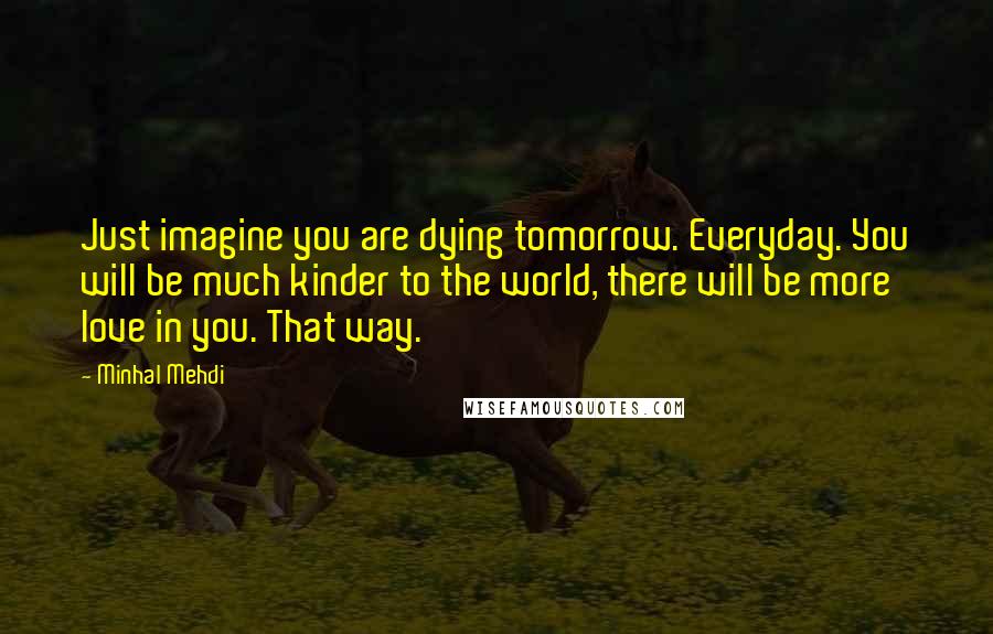 Minhal Mehdi Quotes: Just imagine you are dying tomorrow. Everyday. You will be much kinder to the world, there will be more love in you. That way.