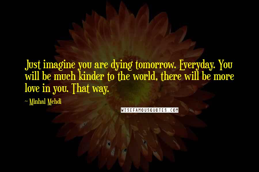 Minhal Mehdi Quotes: Just imagine you are dying tomorrow. Everyday. You will be much kinder to the world, there will be more love in you. That way.