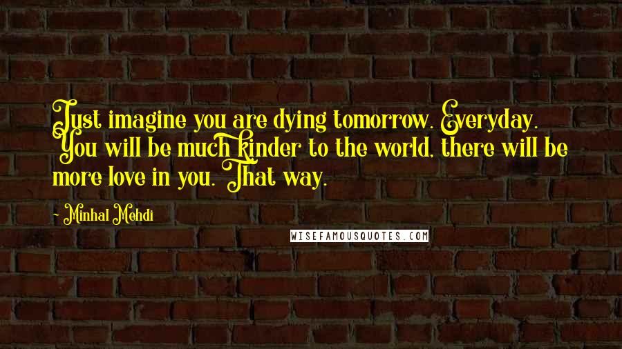 Minhal Mehdi Quotes: Just imagine you are dying tomorrow. Everyday. You will be much kinder to the world, there will be more love in you. That way.
