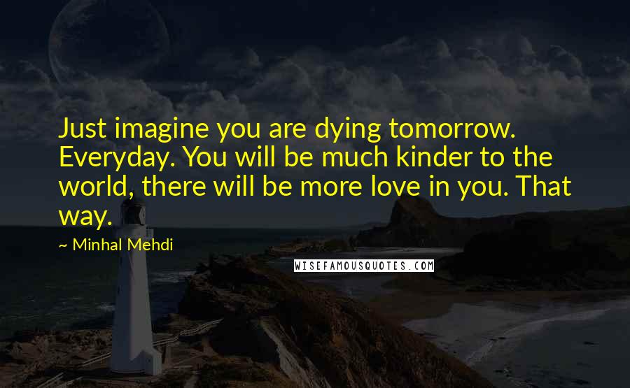 Minhal Mehdi Quotes: Just imagine you are dying tomorrow. Everyday. You will be much kinder to the world, there will be more love in you. That way.