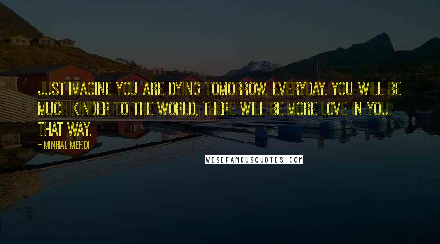 Minhal Mehdi Quotes: Just imagine you are dying tomorrow. Everyday. You will be much kinder to the world, there will be more love in you. That way.