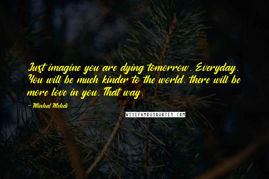 Minhal Mehdi Quotes: Just imagine you are dying tomorrow. Everyday. You will be much kinder to the world, there will be more love in you. That way.