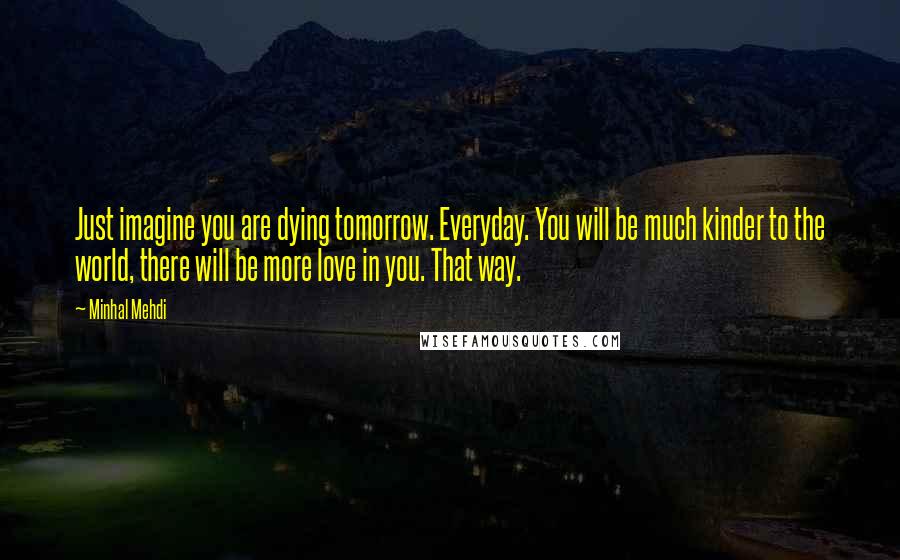 Minhal Mehdi Quotes: Just imagine you are dying tomorrow. Everyday. You will be much kinder to the world, there will be more love in you. That way.