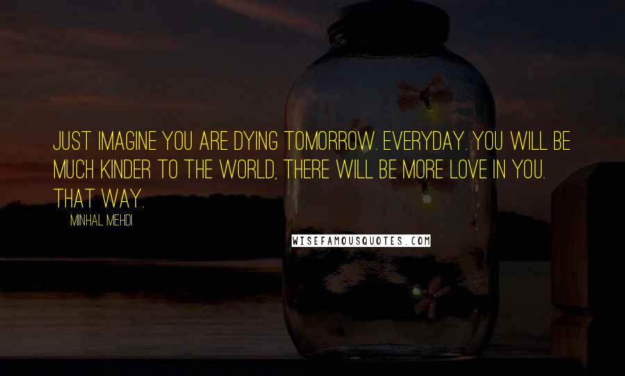 Minhal Mehdi Quotes: Just imagine you are dying tomorrow. Everyday. You will be much kinder to the world, there will be more love in you. That way.