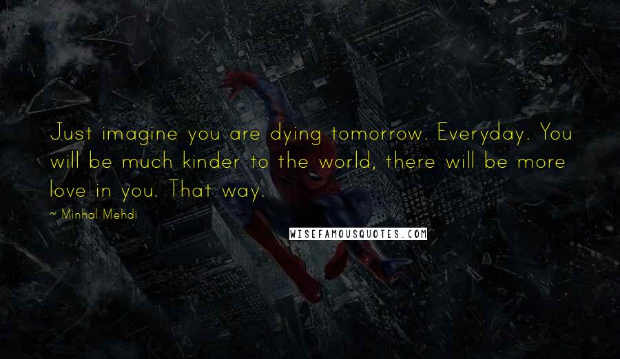 Minhal Mehdi Quotes: Just imagine you are dying tomorrow. Everyday. You will be much kinder to the world, there will be more love in you. That way.