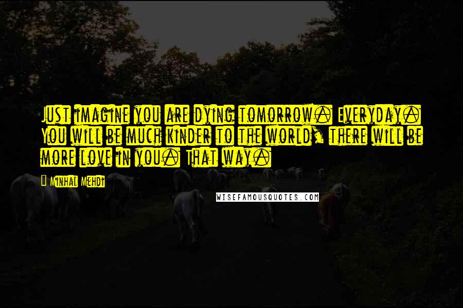 Minhal Mehdi Quotes: Just imagine you are dying tomorrow. Everyday. You will be much kinder to the world, there will be more love in you. That way.