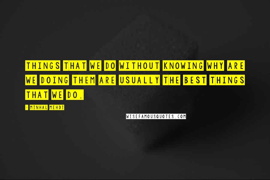 Minhal Mehdi Quotes: Things that we do without knowing why are we doing them are usually the best things that we do.