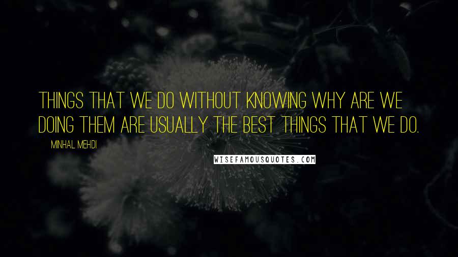 Minhal Mehdi Quotes: Things that we do without knowing why are we doing them are usually the best things that we do.