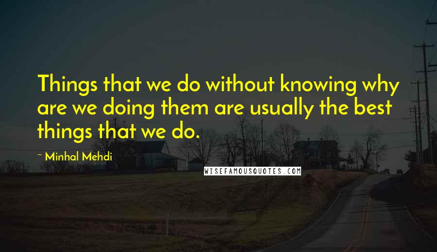 Minhal Mehdi Quotes: Things that we do without knowing why are we doing them are usually the best things that we do.