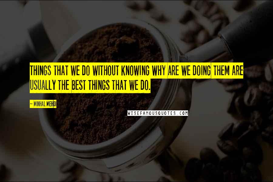 Minhal Mehdi Quotes: Things that we do without knowing why are we doing them are usually the best things that we do.