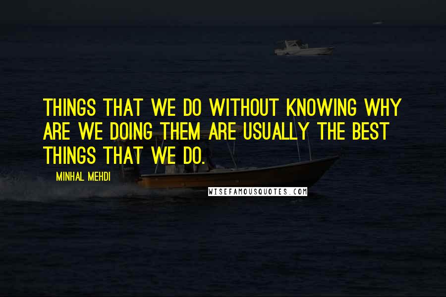 Minhal Mehdi Quotes: Things that we do without knowing why are we doing them are usually the best things that we do.