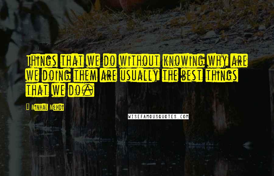 Minhal Mehdi Quotes: Things that we do without knowing why are we doing them are usually the best things that we do.