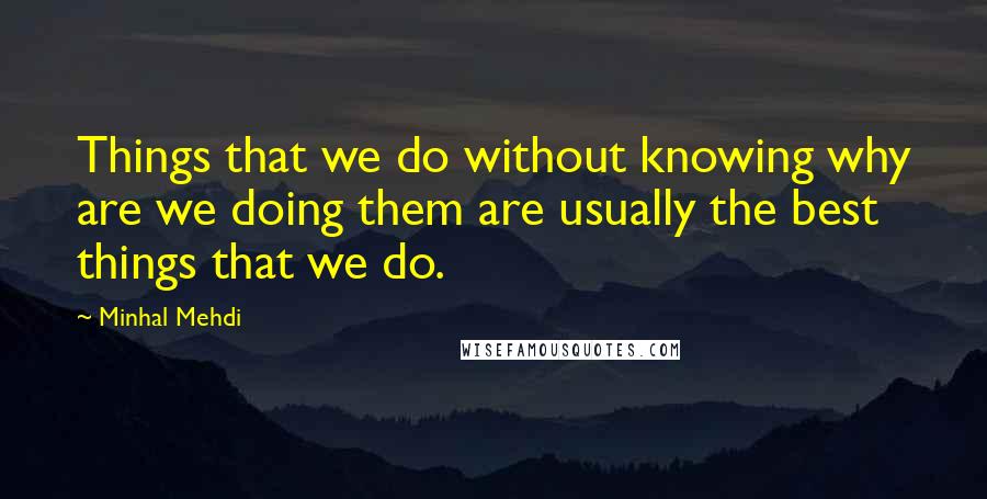 Minhal Mehdi Quotes: Things that we do without knowing why are we doing them are usually the best things that we do.