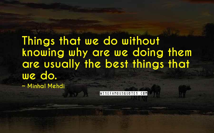 Minhal Mehdi Quotes: Things that we do without knowing why are we doing them are usually the best things that we do.