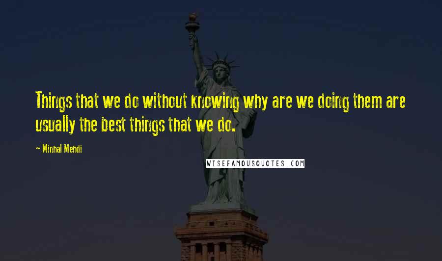 Minhal Mehdi Quotes: Things that we do without knowing why are we doing them are usually the best things that we do.