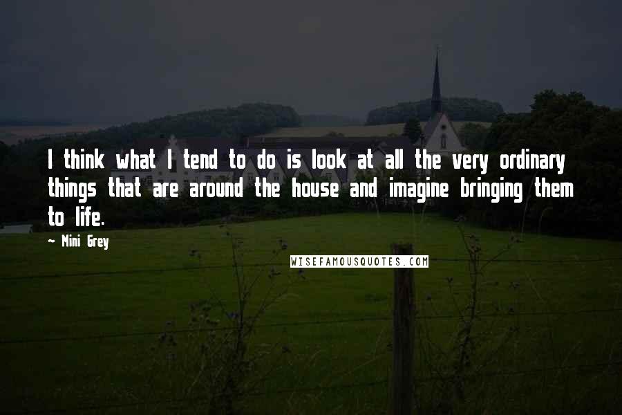 Mini Grey Quotes: I think what I tend to do is look at all the very ordinary things that are around the house and imagine bringing them to life.