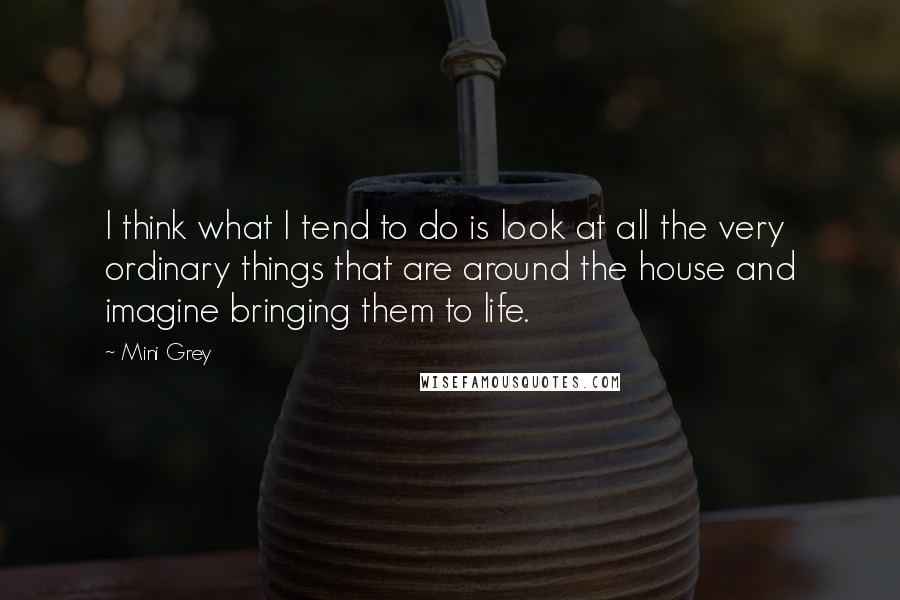Mini Grey Quotes: I think what I tend to do is look at all the very ordinary things that are around the house and imagine bringing them to life.