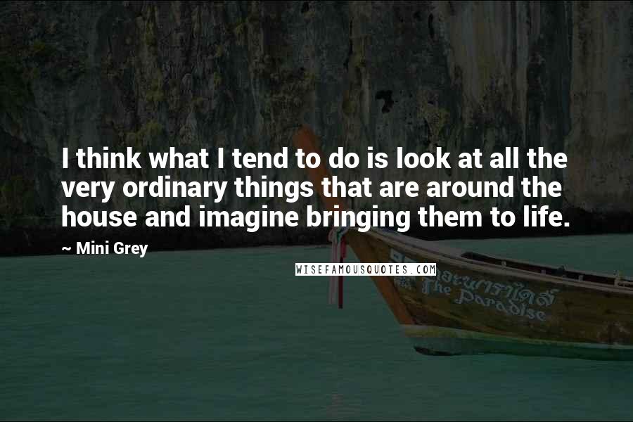 Mini Grey Quotes: I think what I tend to do is look at all the very ordinary things that are around the house and imagine bringing them to life.