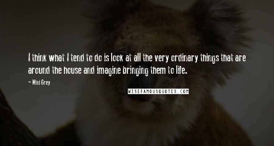 Mini Grey Quotes: I think what I tend to do is look at all the very ordinary things that are around the house and imagine bringing them to life.