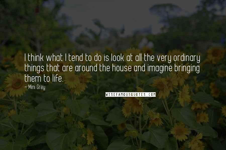 Mini Grey Quotes: I think what I tend to do is look at all the very ordinary things that are around the house and imagine bringing them to life.