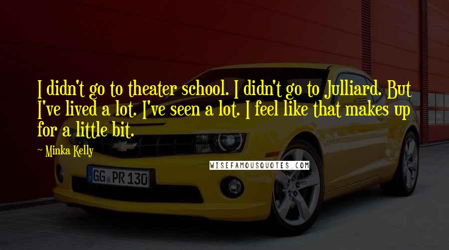 Minka Kelly Quotes: I didn't go to theater school. I didn't go to Julliard. But I've lived a lot. I've seen a lot. I feel like that makes up for a little bit.