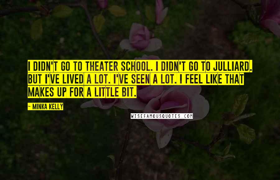 Minka Kelly Quotes: I didn't go to theater school. I didn't go to Julliard. But I've lived a lot. I've seen a lot. I feel like that makes up for a little bit.