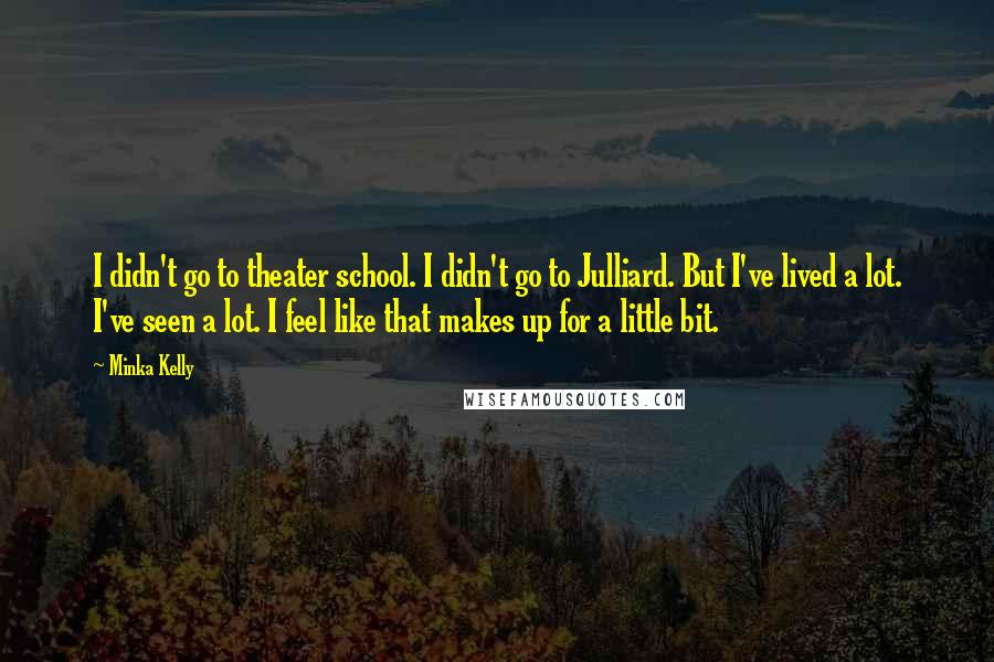 Minka Kelly Quotes: I didn't go to theater school. I didn't go to Julliard. But I've lived a lot. I've seen a lot. I feel like that makes up for a little bit.