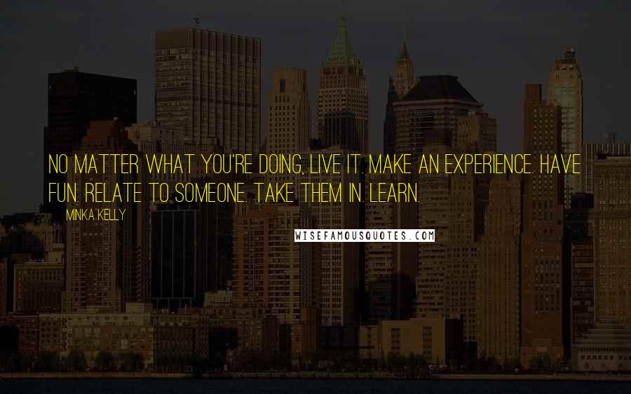 Minka Kelly Quotes: No matter what you're doing, live it. Make an experience. Have fun. Relate to someone. Take them in. Learn.