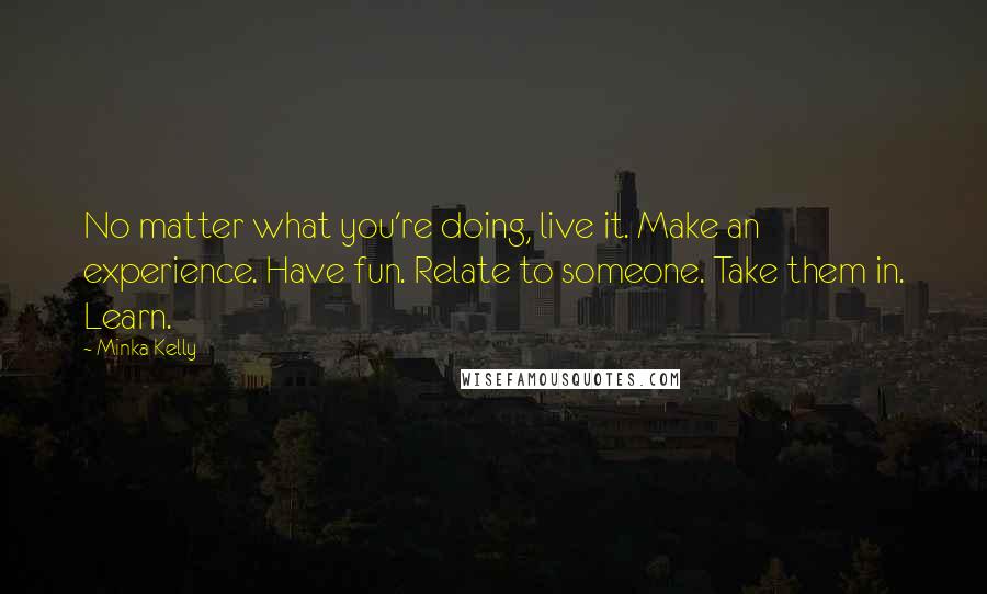 Minka Kelly Quotes: No matter what you're doing, live it. Make an experience. Have fun. Relate to someone. Take them in. Learn.