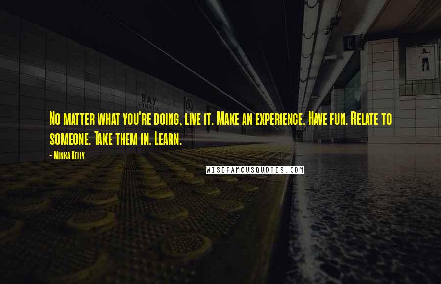 Minka Kelly Quotes: No matter what you're doing, live it. Make an experience. Have fun. Relate to someone. Take them in. Learn.