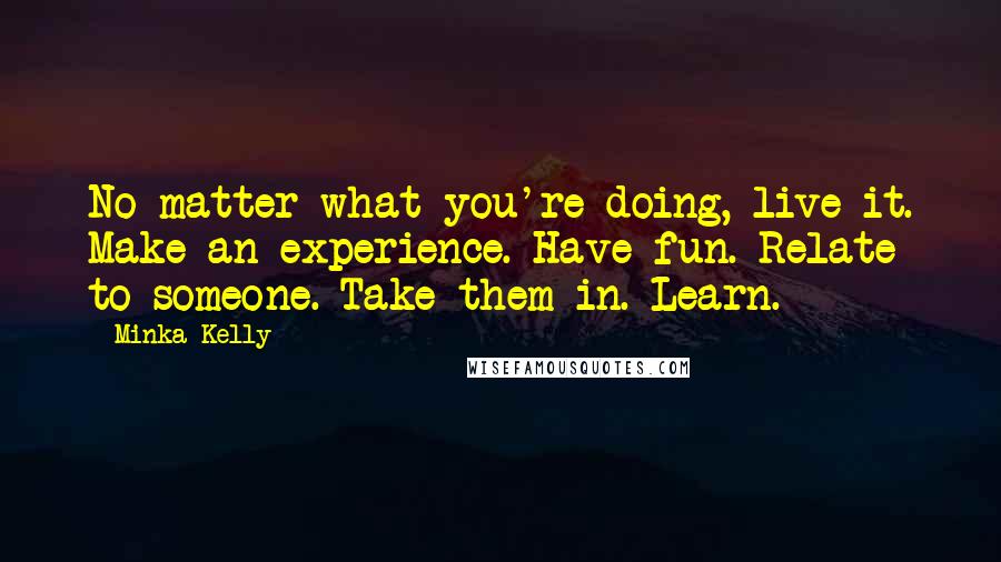 Minka Kelly Quotes: No matter what you're doing, live it. Make an experience. Have fun. Relate to someone. Take them in. Learn.