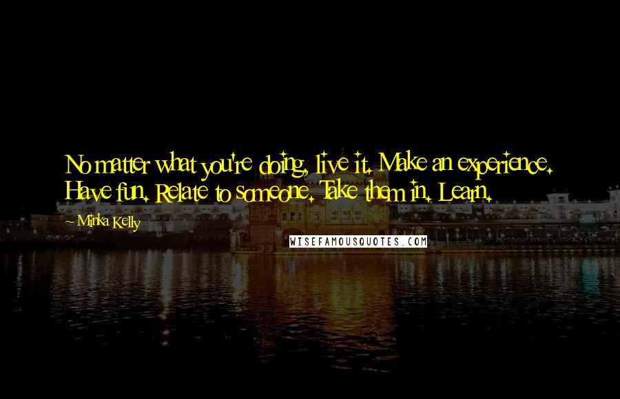 Minka Kelly Quotes: No matter what you're doing, live it. Make an experience. Have fun. Relate to someone. Take them in. Learn.
