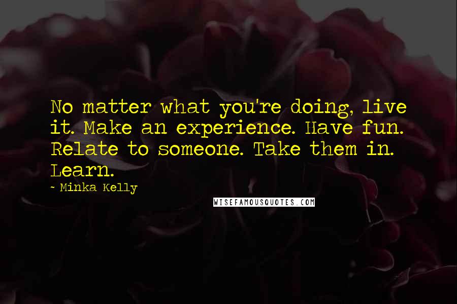 Minka Kelly Quotes: No matter what you're doing, live it. Make an experience. Have fun. Relate to someone. Take them in. Learn.