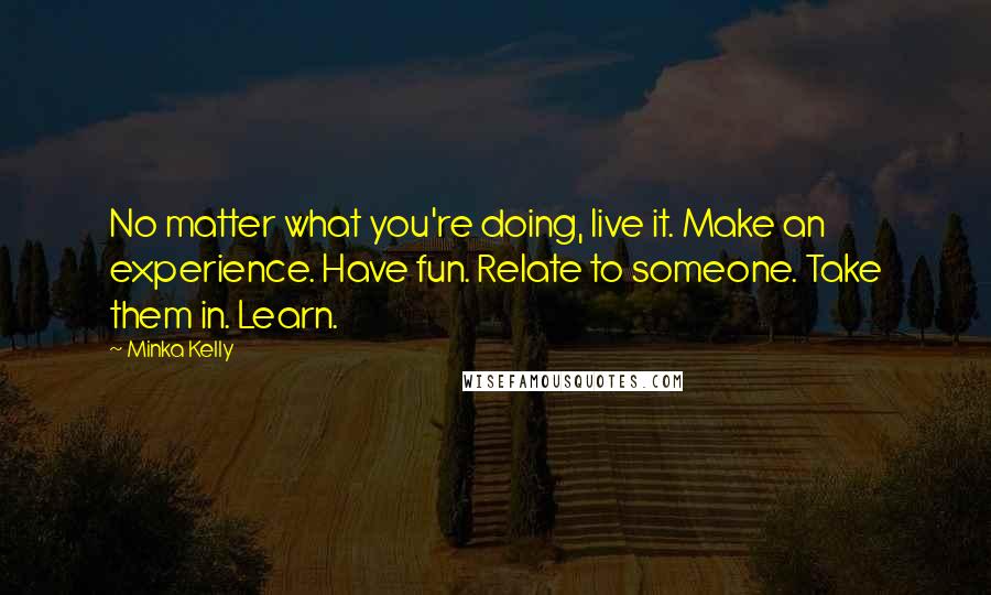 Minka Kelly Quotes: No matter what you're doing, live it. Make an experience. Have fun. Relate to someone. Take them in. Learn.