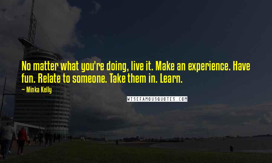 Minka Kelly Quotes: No matter what you're doing, live it. Make an experience. Have fun. Relate to someone. Take them in. Learn.