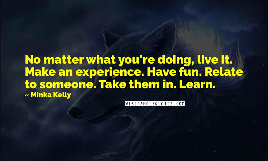 Minka Kelly Quotes: No matter what you're doing, live it. Make an experience. Have fun. Relate to someone. Take them in. Learn.