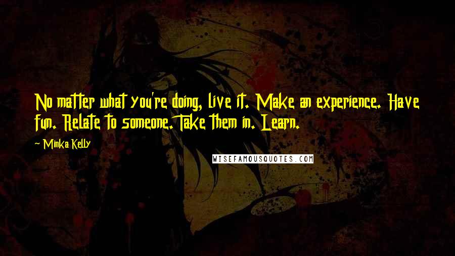 Minka Kelly Quotes: No matter what you're doing, live it. Make an experience. Have fun. Relate to someone. Take them in. Learn.