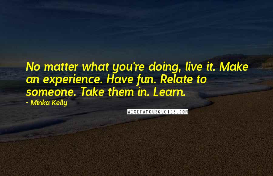 Minka Kelly Quotes: No matter what you're doing, live it. Make an experience. Have fun. Relate to someone. Take them in. Learn.