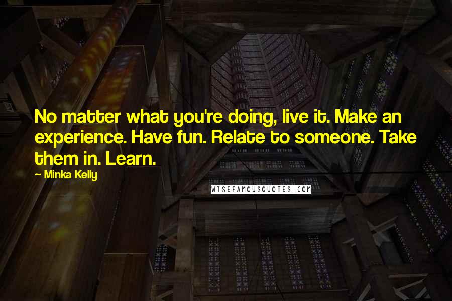 Minka Kelly Quotes: No matter what you're doing, live it. Make an experience. Have fun. Relate to someone. Take them in. Learn.